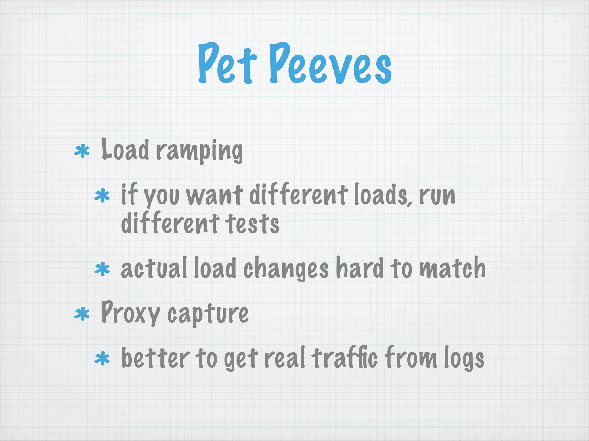 Pet Peeves
Load ramping
 if you want different loads, run
 different tests
 actual load changes hard to match
Proxy capture
 better to get real trafﬁc from logs
 