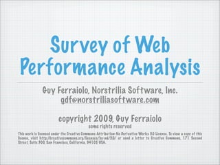 Sur vey of Web
 Performance Analysis
               Guy Ferraiolo, Norstrilia Soft ware, Inc.
                    gdf@norstriliasoft ware.com

                         copyright 2009, Guy Ferraiolo
                                            some rights reser ved
This work is licensed under the Creative Commons Attribution-No Derivative Works 3.0 License. To view a copy of this
license, visit http://creativecommons.org/licenses/by-nd/3.0/ or send a letter to Creative Commons, 171 Second
Street, Suite 300, San Francisco, California, 94105, USA.
 