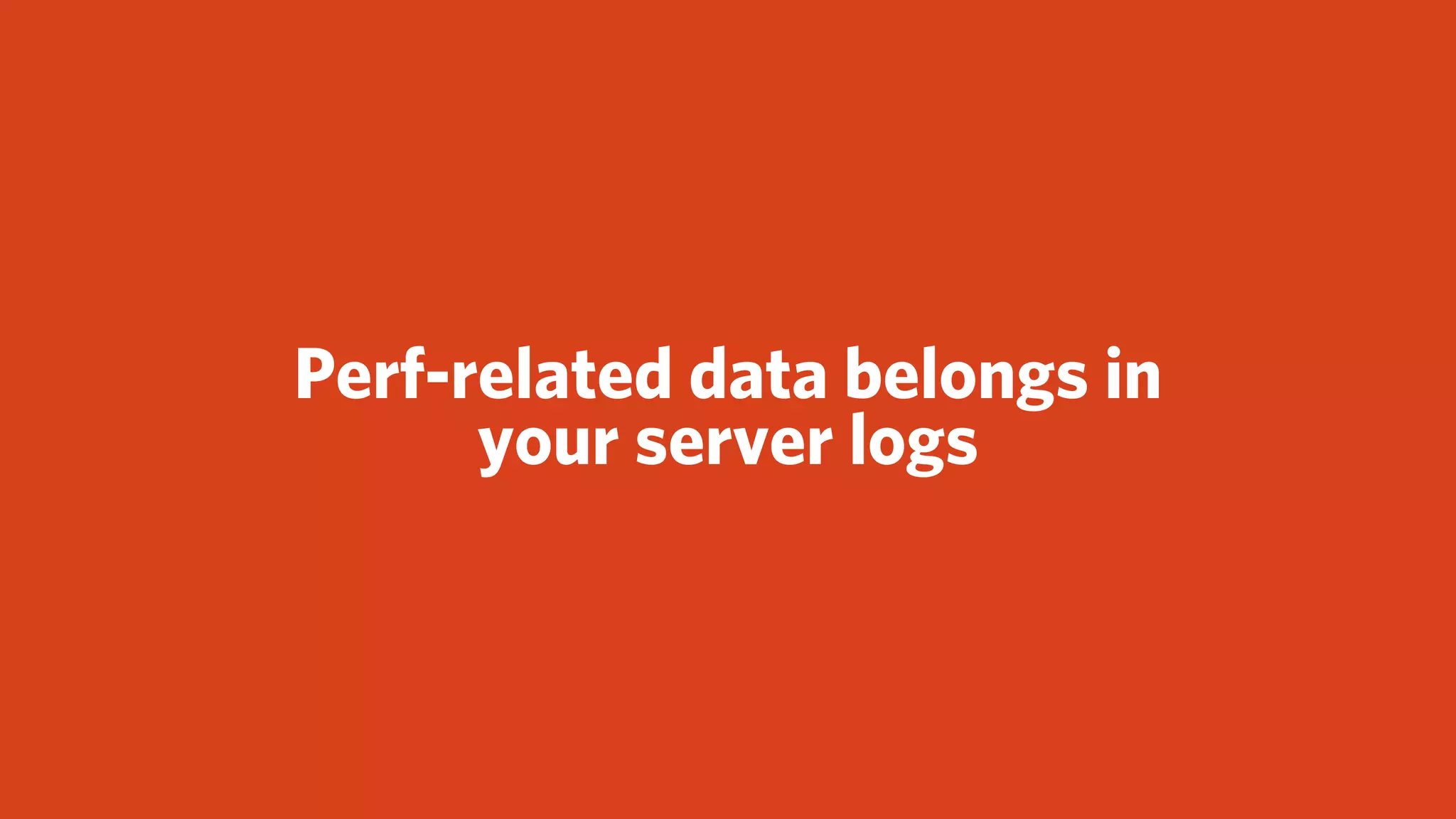 Perf-related data belongs in
      your server logs
 