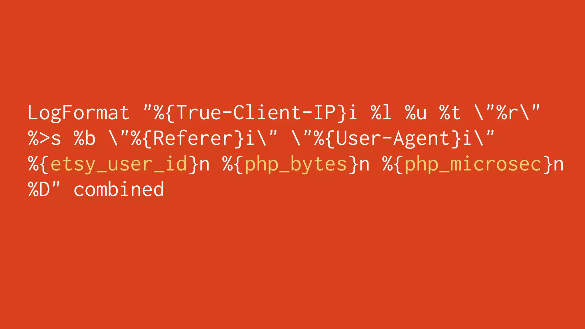 LogFormat "%{True-Client-IP}i %l %u %t "%r"
%>s %b "%{Referer}i" "%{User-Agent}i"
%{etsy_user_id}n %{php_bytes}n %{php_microsec}n
%D" combined
 