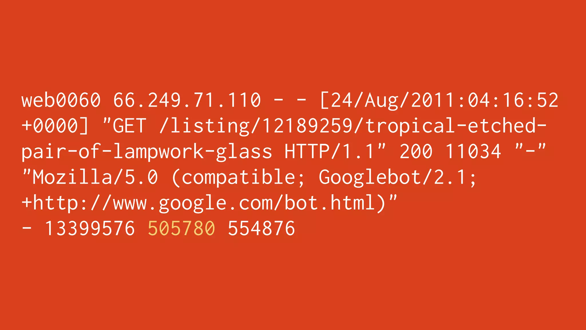 web0060 66.249.71.110 - - [24/Aug/2011:04:16:52
+0000] "GET /listing/12189259/tropical-etched-
pair-of-lampwork-glass HTTP/1.1" 200 11034 "-"
"Mozilla/5.0 (compatible; Googlebot/2.1;
+http://www.google.com/bot.html)"
- 13399576 505780 554876
 
