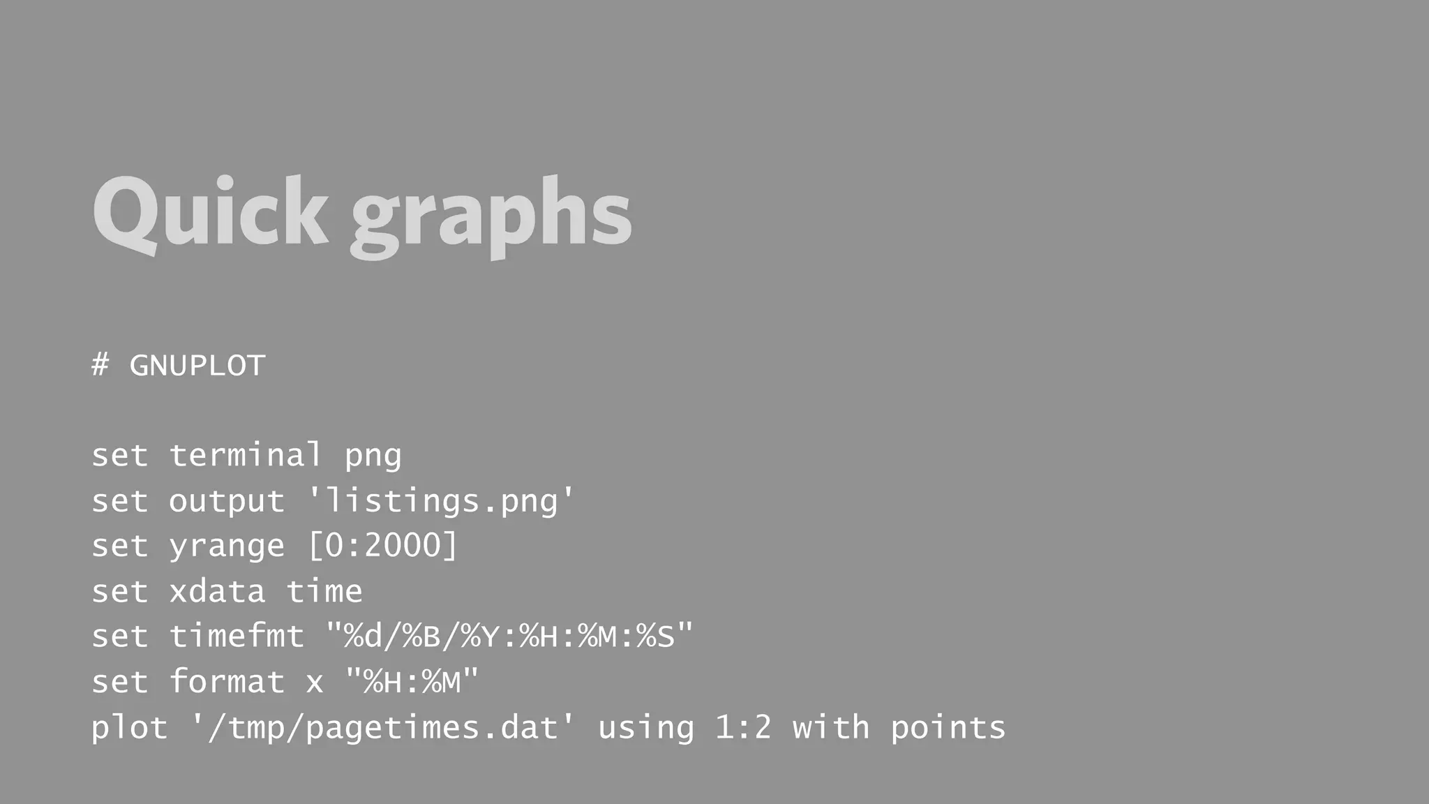 Quick graphs
# GNUPLOT

set terminal png
set output 'listings.png'
set yrange [0:2000]
set xdata time
set timefmt "%d/%B/%Y:%H:%M:%S"
set format x "%H:%M"
plot '/tmp/pagetimes.dat' using 1:2 with points
 