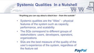 Systemic Qualities In a Nutshell
“Anything you can say about a black box – from the outside”

• Systemic qualities are the “ilities” – physical
features of the system such as capacity,
performance, and scalability
• The SQs correspond to different groups of
stakeholders: users, developers, operators,
organizations
• SQs are the best measure of the quality of the
user‟s experience of the system, regardless of
the feature set

 