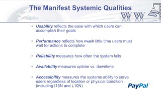 The Manifest Systemic Qualities
• Usability reflects the ease with which users can
accomplish their goals

• Performance reflects how much little time users must
wait for actions to complete
• Reliability measures how often the system fails
• Availability measures uptime vs. downtime
• Accessibility measures the systems ability to serve
users regardless of location or physical condition
(including I18N and L10N)

 