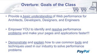 Overture: Goals of the Class
• Provide a basic understanding of Web performance for
Architects, Developers, Designers, and Engineers
• Empower YOU to identify and resolve performance
problems and make your pages and applications faster!!!

• Demonstrate and explain how to use common tools and
techniques used in our industry to solve performance
problems

 