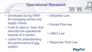 Operational Research
• Developed during WWII
for managing armies and
supply chains
• A set of rules or „laws‟ that
describe the operational
aspects of a system.
• Useful for understanding
the performance of any
system

• Utilization Law
• Forced Flow law
• Little‟s Law

• Response Time Law

 