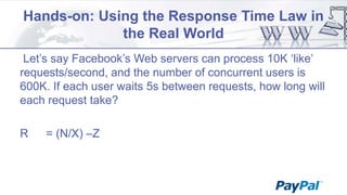 Hands-on: Using the Response Time Law in
the Real World
Let‟s say Facebook‟s Web servers can process 10K „like‟
requests/second, and the number of concurrent users is
600K. If each user waits 5s between requests, how long will
each request take?
R

= (N/X) –Z

 