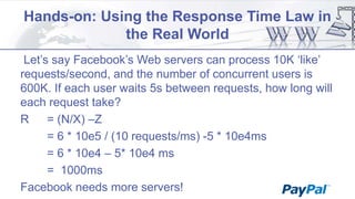 Hands-on: Using the Response Time Law in
the Real World
Let‟s say Facebook‟s Web servers can process 10K „like‟
requests/second, and the number of concurrent users is
600K. If each user waits 5s between requests, how long will
each request take?
R
= (N/X) –Z
= 6 * 10e5 / (10 requests/ms) -5 * 10e4ms
= 6 * 10e4 – 5* 10e4 ms
= 1000ms
Facebook needs more servers!

 