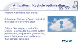 Antipattern: Keyhole optimization
Problem: Optimizing your project
Antipattern: Optimizing *your* project, at
the expense of everyone else!
Pattern: Your project is part of the
system – optimize for the overall system
performance, not just what you can see,
even if that means your part is lessthan-perfectly optimized.

 