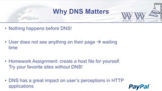 Why DNS Matters
• Nothing happens before DNS!
• User does not see anything on their page  waiting
time
• Homework Assignment: create a host file for yourself.
Try your favorite sites without DNS!
• DNS has a great impact on user‟s perceptions in HTTP
applications

 