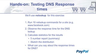 Hands-on: Testing DNS Response
times
We‟ll use nslookup for this exercise
1. Run 10 nslookup commands for a site (e.g.
www.facebook.com)
2. Observe the response time for the DNS
lookup
3. Calculate statistics for the results
• 5 number report (summary)
• Sketch the distribution
• What can you say about the response times
for DNS?

 