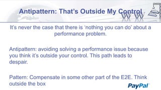 Antipattern: That’s Outside My Control
It‟s never the case that there is „nothing you can do‟ about a
performance problem.
Antipattern: avoiding solving a performance issue because
you think it‟s outside your control. This path leads to
despair.
Pattern: Compensate in some other part of the E2E. Think
outside the box

 