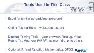 Tools Used in This Class

• Excel (or similar spreadsheet program)
• Online Testing Tools – webspeedtest.org
• Desktop Testing Tools – your browser, Firebug, Visual
Round Trip Analyzer (VRTA), netmon, dig, ping others
• Optional: R (and Rstudio), Mathematica, SPSS

 