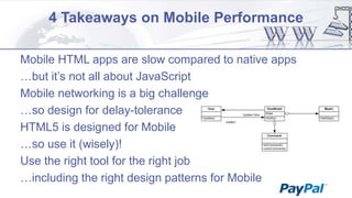 4 Takeaways on Mobile Performance
Mobile HTML apps are slow compared to native apps
…but it‟s not all about JavaScript
Mobile networking is a big challenge
…so design for delay-tolerance
HTML5 is designed for Mobile
…so use it (wisely)!
Use the right tool for the right job
…including the right design patterns for Mobile

 