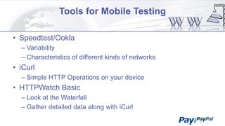 Tools for Mobile Testing
• Speedtest/Ookla
– Variability
– Characteristics of different kinds of networks

• iCurl
– Simple HTTP Operations on your device

• HTTPWatch Basic
– Look at the Waterfall
– Gather detailed data along with iCurl

 
