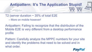 Antipattern: It’s The Application Stupid!
T2 (server duration ~ 35% of total E2E
– More on mobile however!

Antipattern: Failing to recognize that the distribution of the
Mobile E2E is very different from a desktop performance
profile
Pattern: Carefully analyze the MPPC numbers for your site
and identify the problems that need to be solved and in
what order.

 