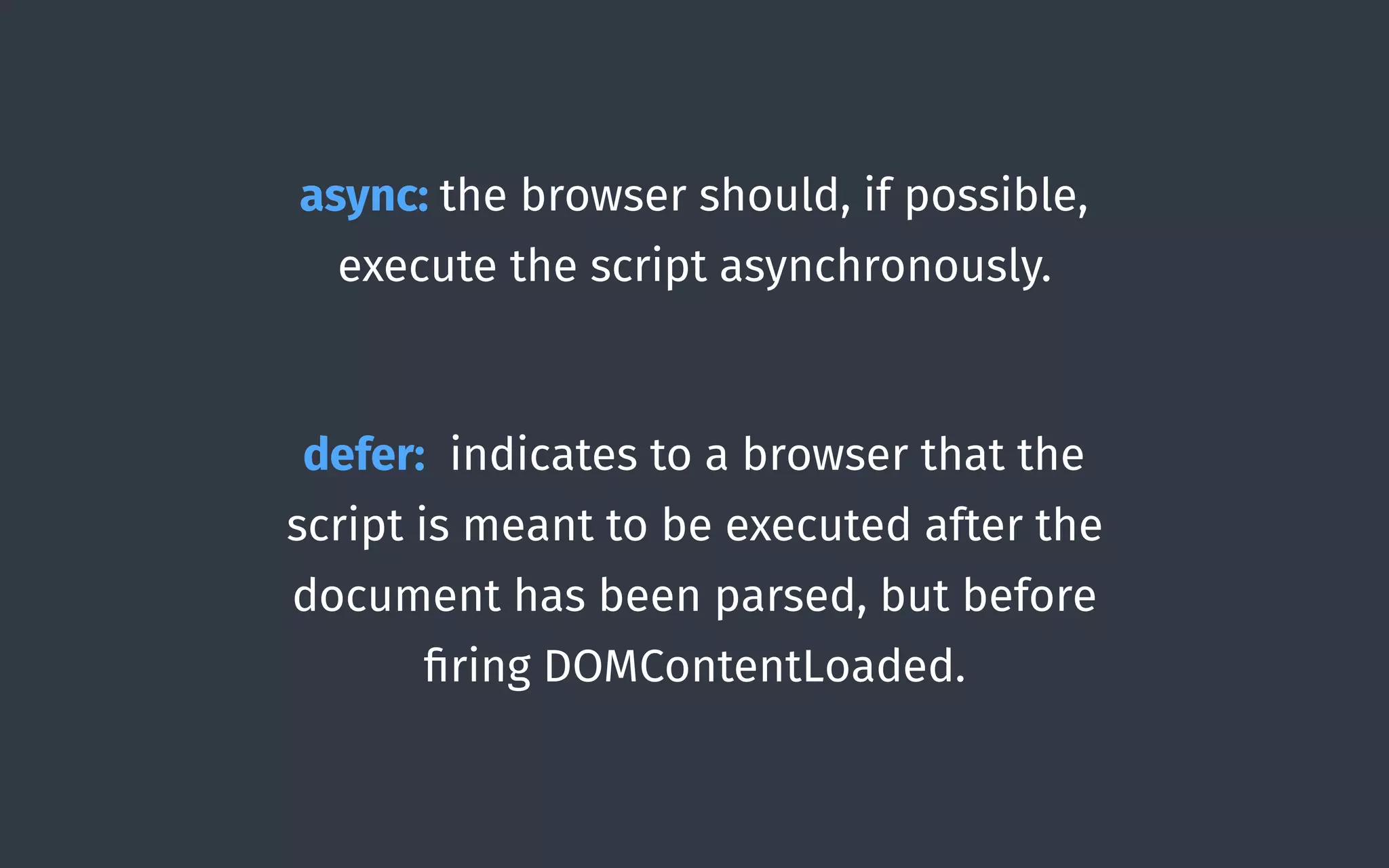 async: the browser should, if possible,
execute the script asynchronously. 
defer: indicates to a browser that the
script is meant to be executed after the
document has been parsed, but before
ﬁring DOMContentLoaded.
 