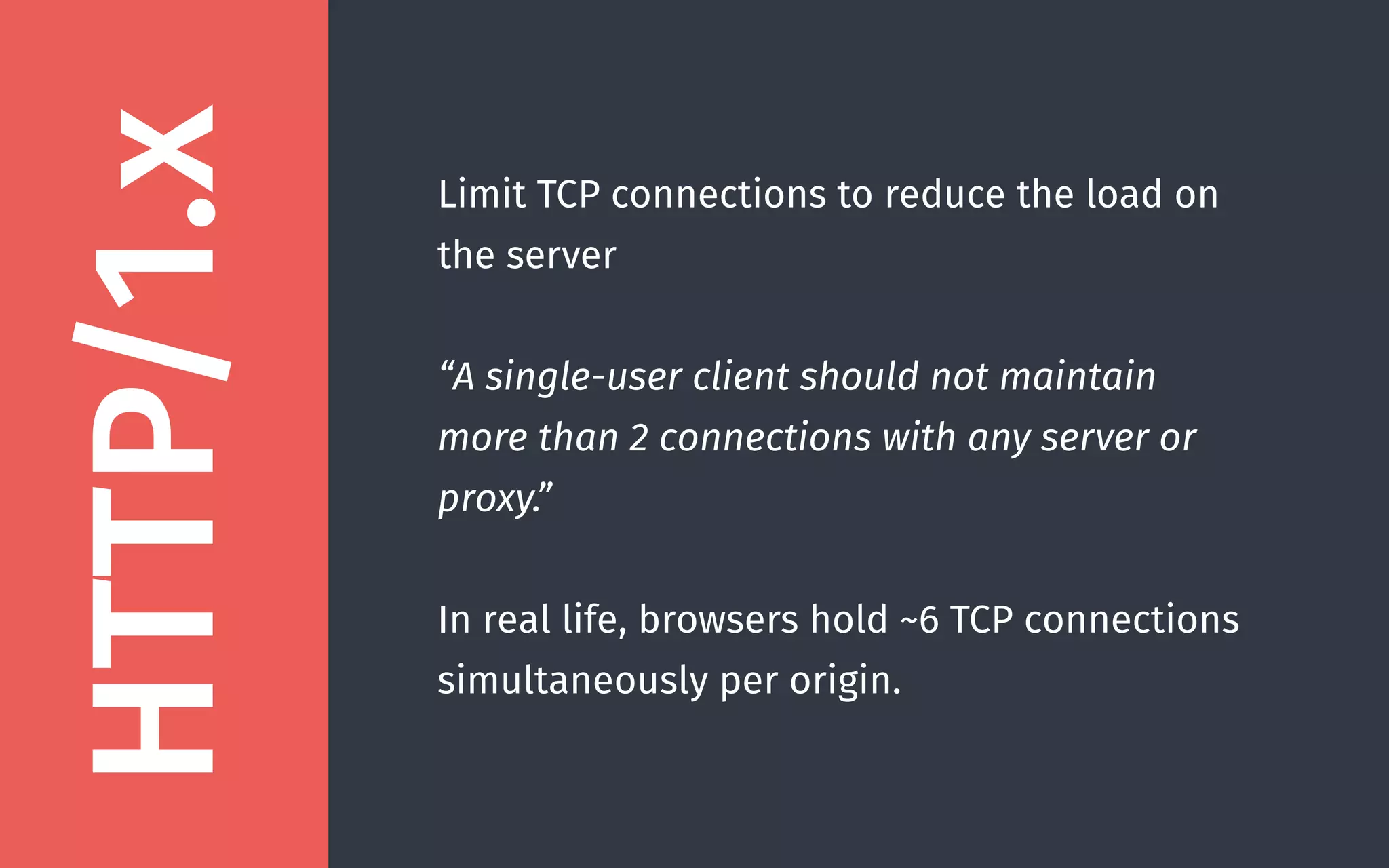 Limit TCP connections to reduce the load on
the server
“A single-user client should not maintain
more than 2 connections with any server or
proxy.”
In real life, browsers hold ~6 TCP connections
simultaneously per origin.
HTTP/1.x
 