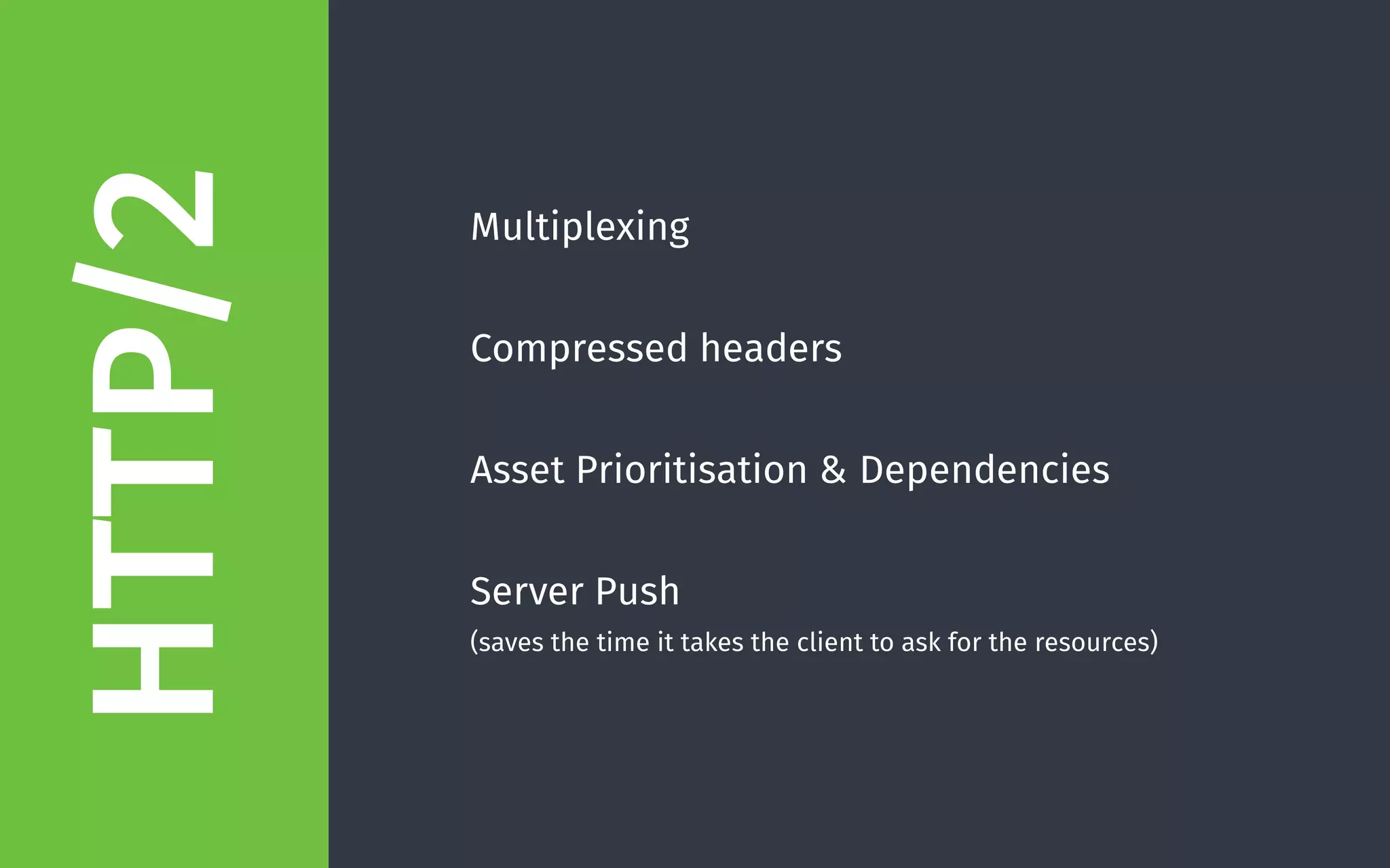 Multiplexing 
Compressed headers 
Asset Prioritisation & Dependencies 
Server Push  
(saves the time it takes the client to ask for the resources)
HTTP/2
 