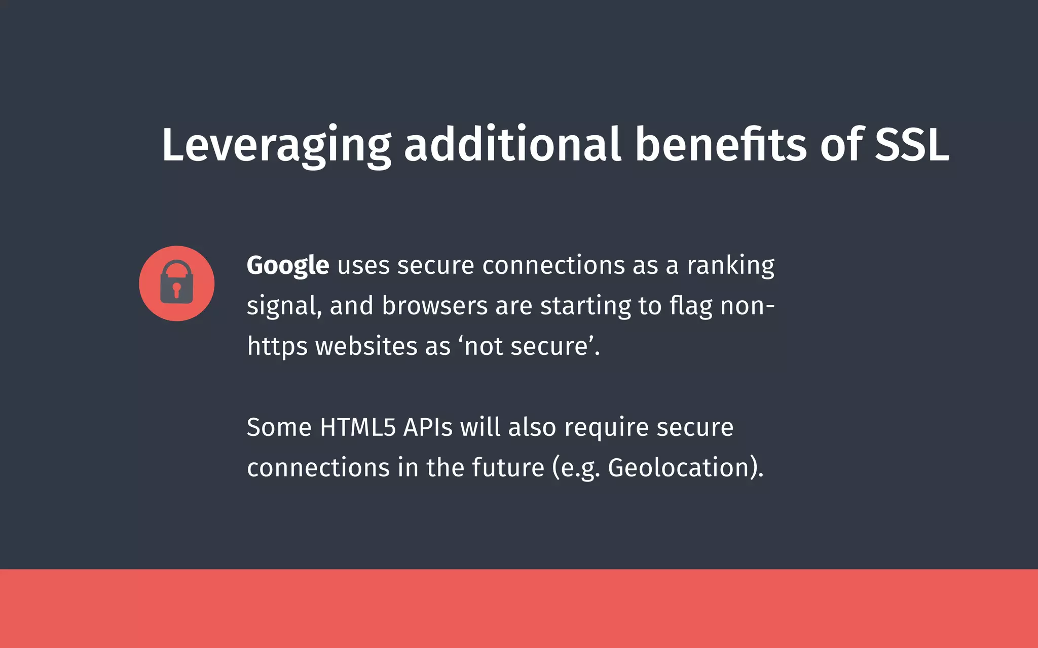 Leveraging additional beneﬁts of SSL
Google uses secure connections as a ranking
signal, and browsers are starting to ﬂag non-
https websites as ‘not secure’.
Some HTML5 APIs will also require secure
connections in the future (e.g. Geolocation).
 