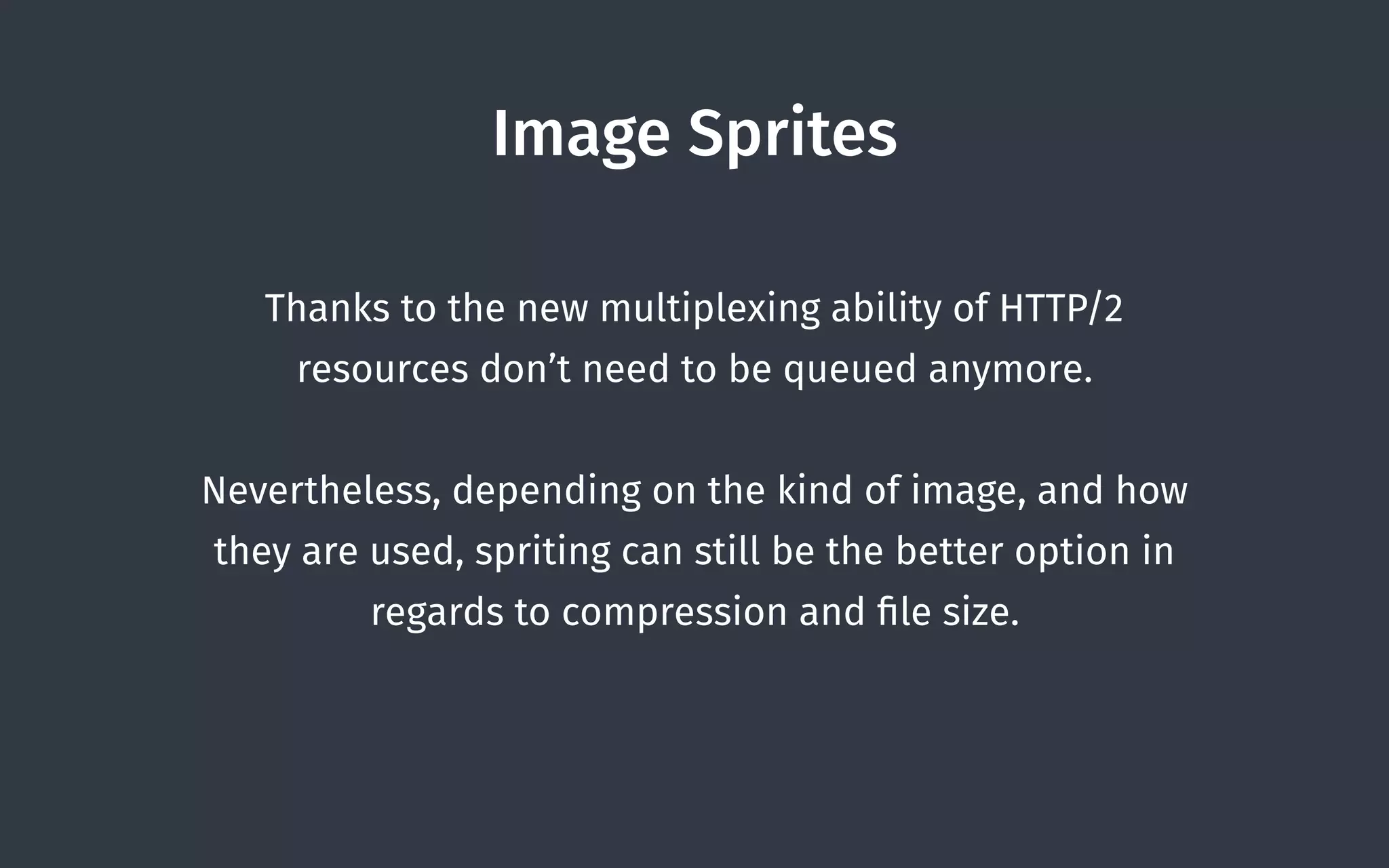 Image Sprites
Thanks to the new multiplexing ability of HTTP/2
resources don’t need to be queued anymore.
Nevertheless, depending on the kind of image, and how
they are used, spriting can still be the better option in
regards to compression and ﬁle size.
 