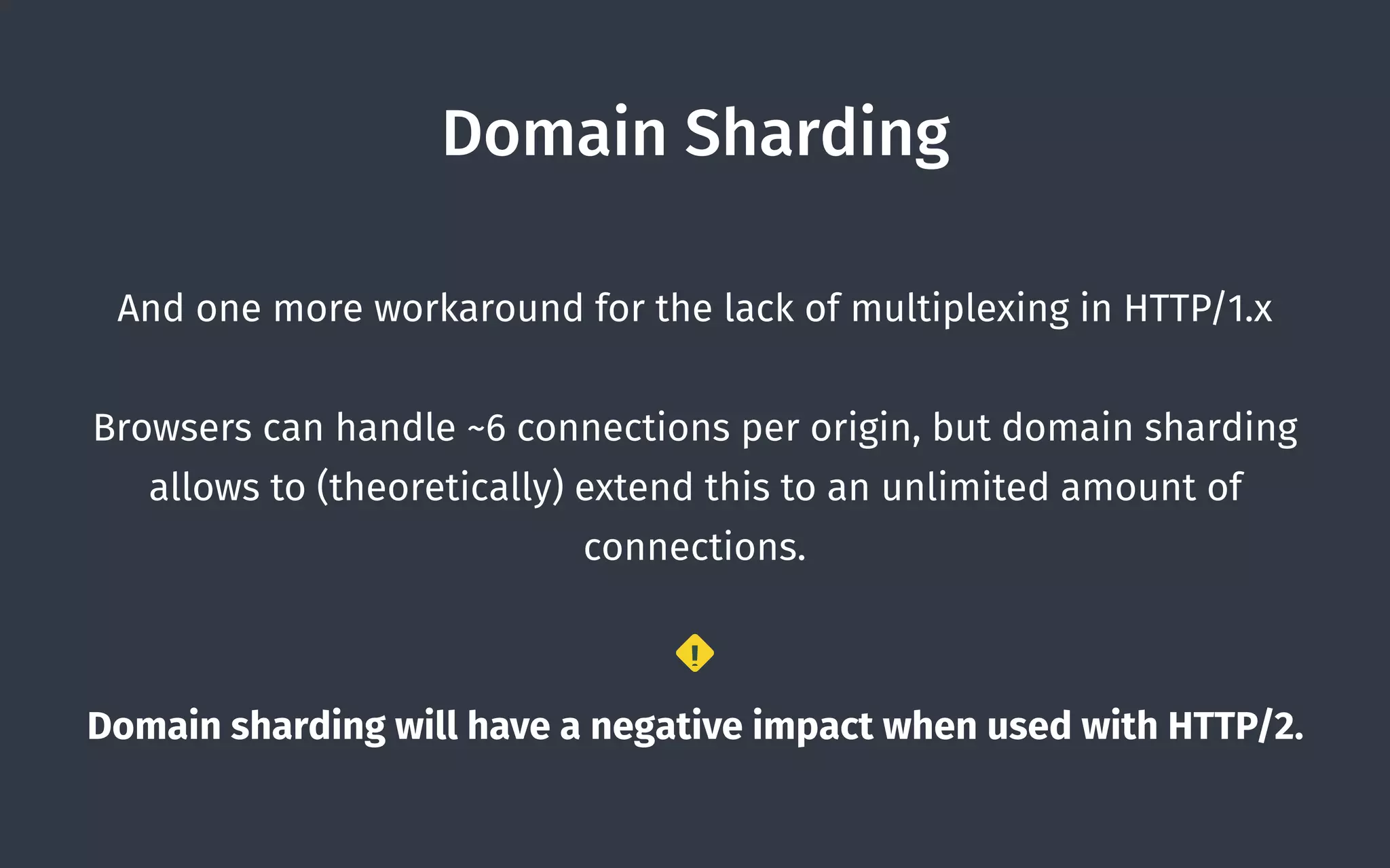 Domain Sharding
And one more workaround for the lack of multiplexing in HTTP/1.x
Browsers can handle ~6 connections per origin, but domain sharding
allows to (theoretically) extend this to an unlimited amount of
connections.
Domain sharding will have a negative impact when used with HTTP/2.
!
 