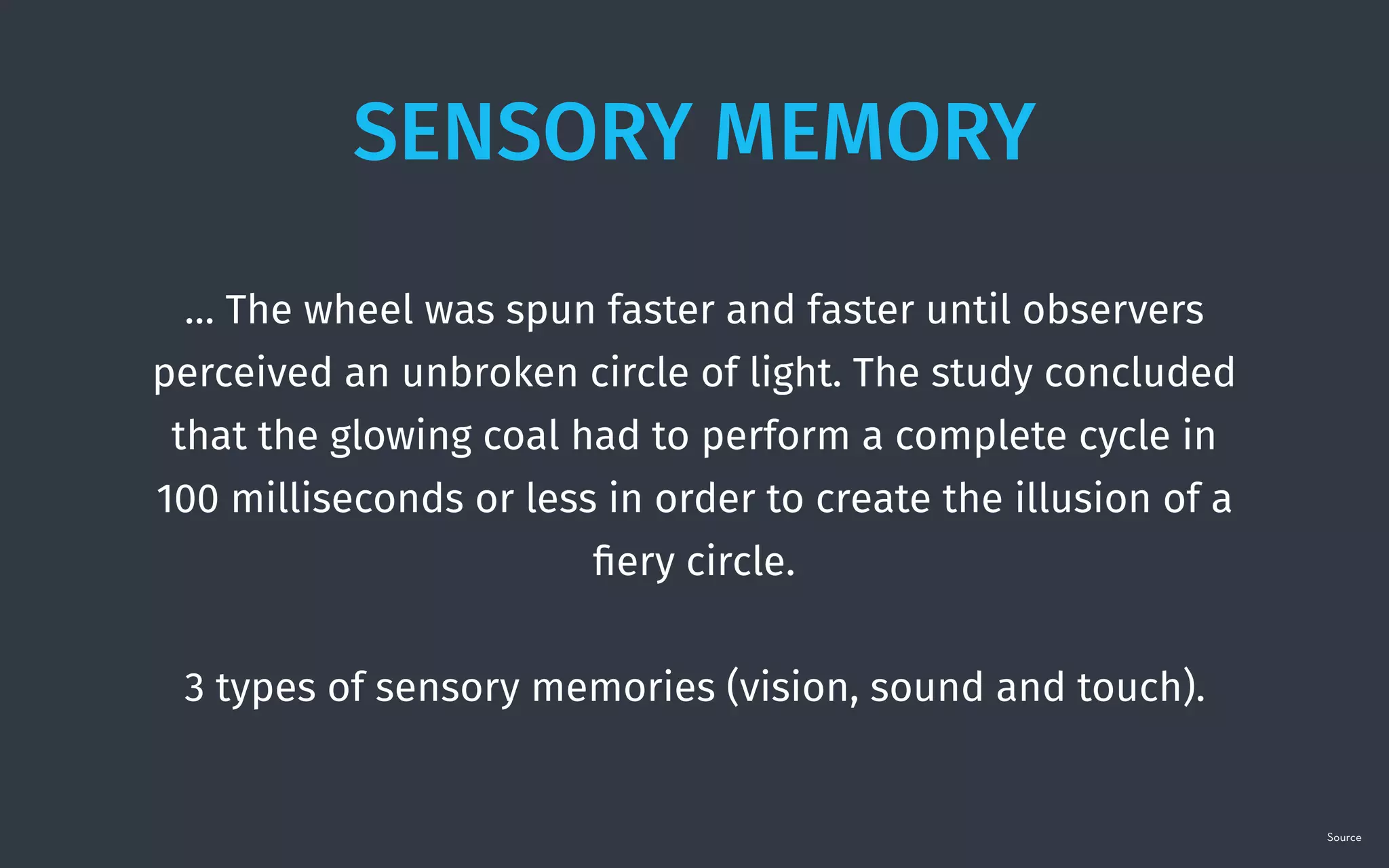 SENSORY MEMORY
… The wheel was spun faster and faster until observers
perceived an unbroken circle of light. The study concluded
that the glowing coal had to perform a complete cycle in
100 milliseconds or less in order to create the illusion of a
ﬁery circle.
3 types of sensory memories (vision, sound and touch).
Source
 