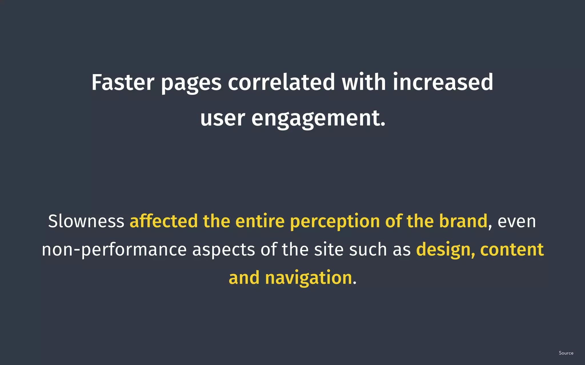 Faster pages correlated with increased  
user engagement. 
 
Slowness affected the entire perception of the brand, even
non-performance aspects of the site such as design, content
and navigation.
Source
 