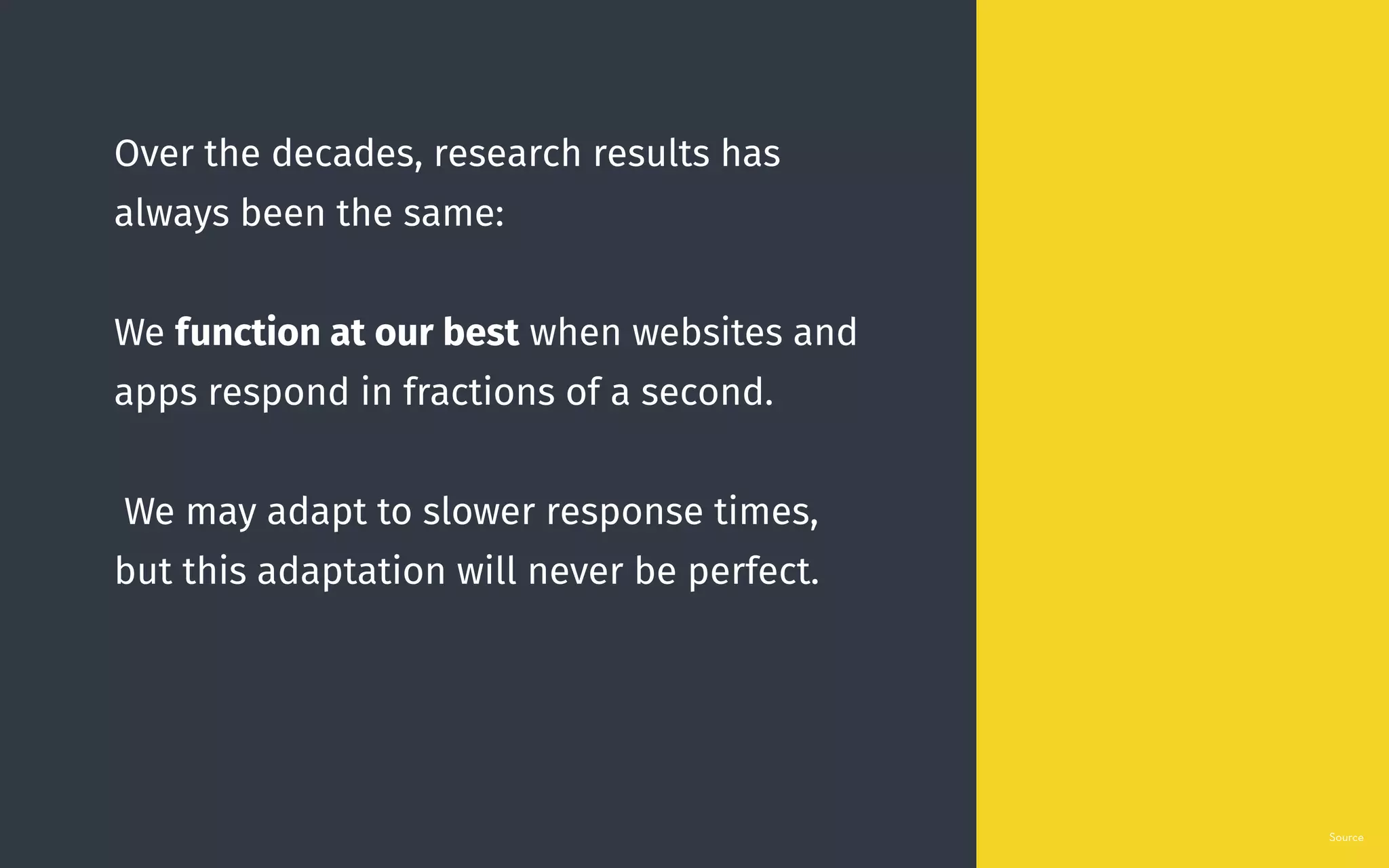 Over the decades, research results has
always been the same:
We function at our best when websites and
apps respond in fractions of a second.
We may adapt to slower response times,
but this adaptation will never be perfect.
Source
 