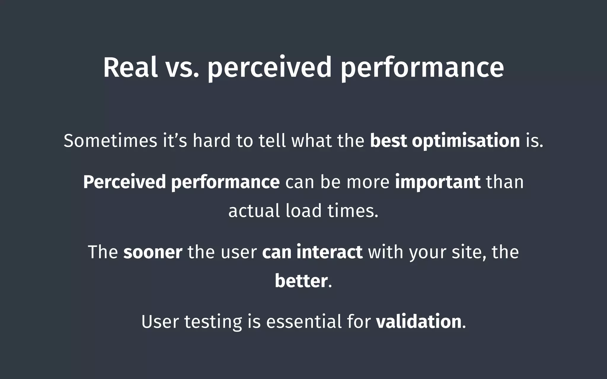 Real vs. perceived performance
Sometimes it’s hard to tell what the best optimisation is.
Perceived performance can be more important than
actual load times.
The sooner the user can interact with your site, the
better.
User testing is essential for validation.
 