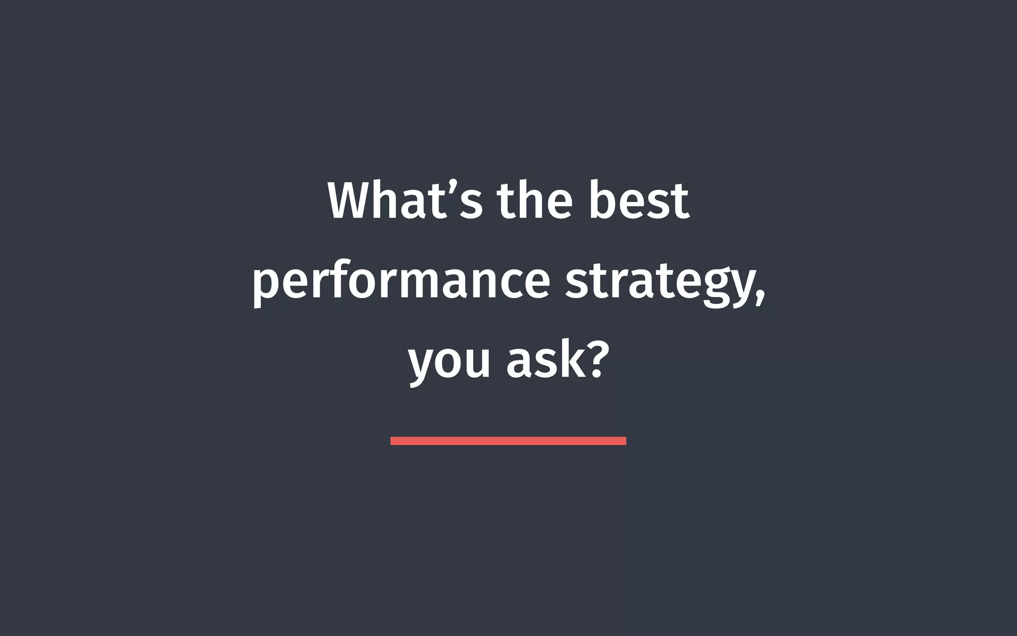 What’s the best
performance strategy,
you ask?
 