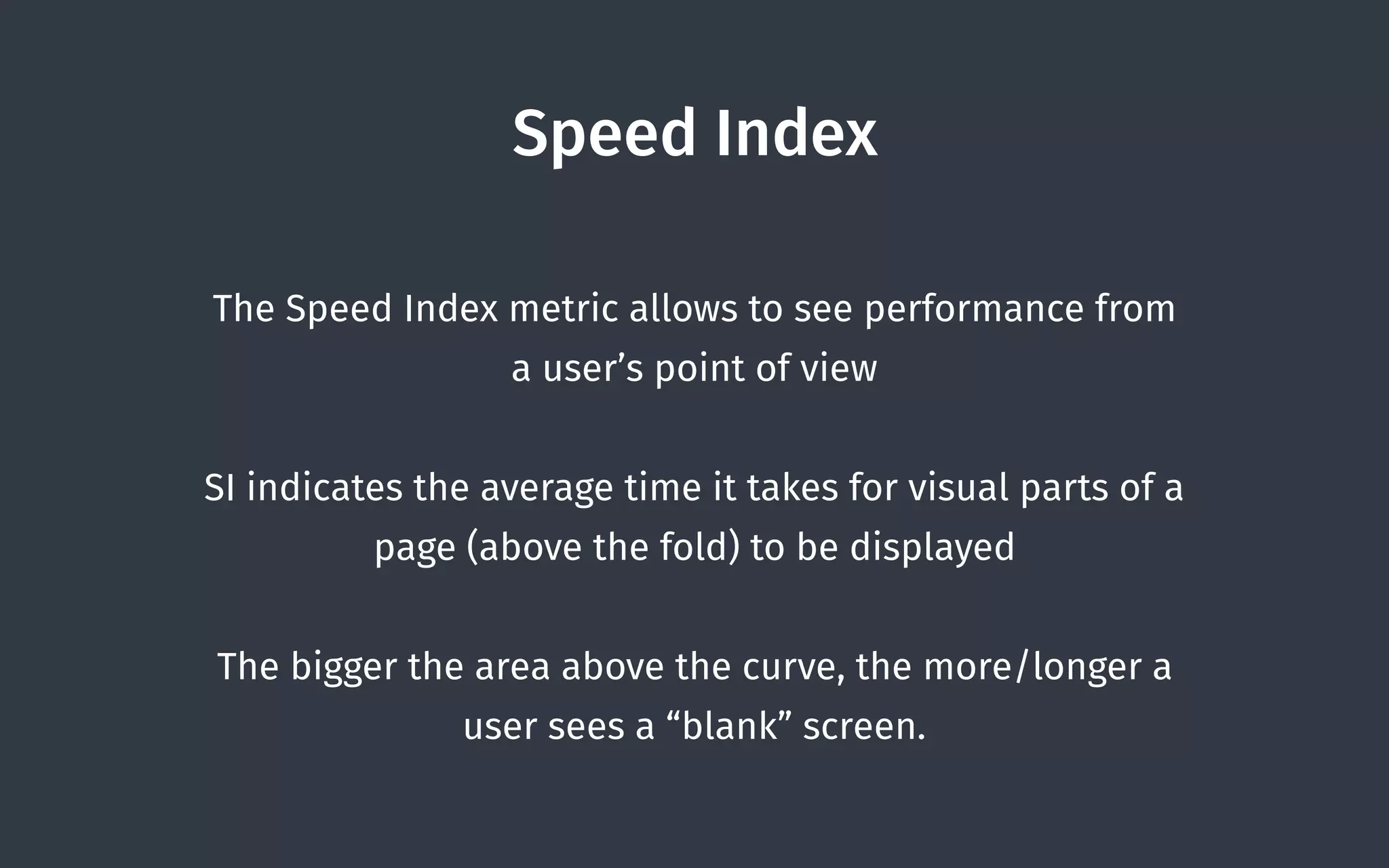 Speed Index
The Speed Index metric allows to see performance from
a user’s point of view
SI indicates the average time it takes for visual parts of a
page (above the fold) to be displayed
The bigger the area above the curve, the more/longer a
user sees a “blank” screen.
 