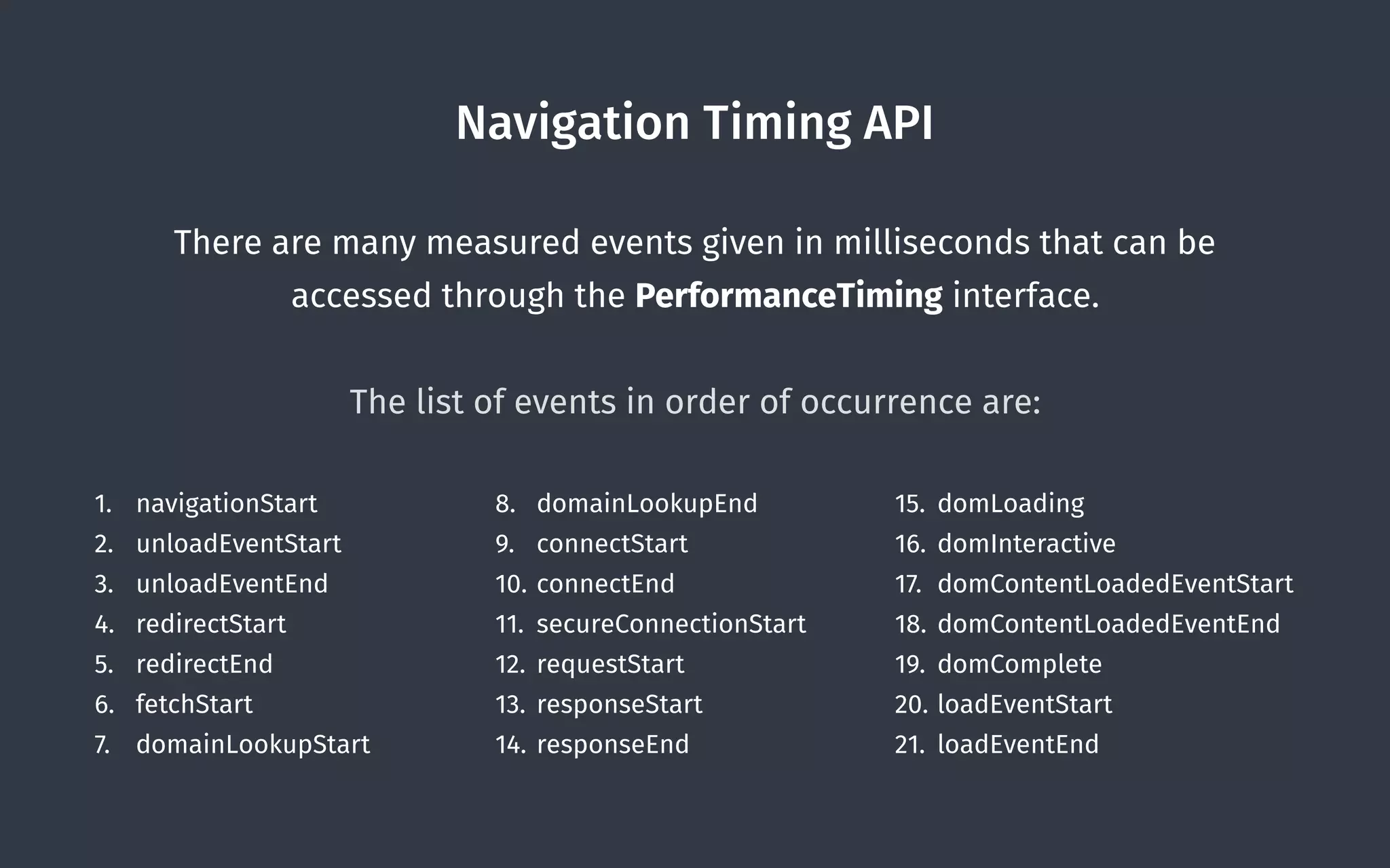 Navigation Timing API
There are many measured events given in milliseconds that can be
accessed through the PerformanceTiming interface. 
 
The list of events in order of occurrence are:
1. navigationStart
2. unloadEventStart
3. unloadEventEnd
4. redirectStart
5. redirectEnd
6. fetchStart
7. domainLookupStart
8. domainLookupEnd
9. connectStart
10. connectEnd
11. secureConnectionStart
12. requestStart
13. responseStart
14. responseEnd
15. domLoading
16. domInteractive
17. domContentLoadedEventStart
18. domContentLoadedEventEnd
19. domComplete
20. loadEventStart
21. loadEventEnd
 