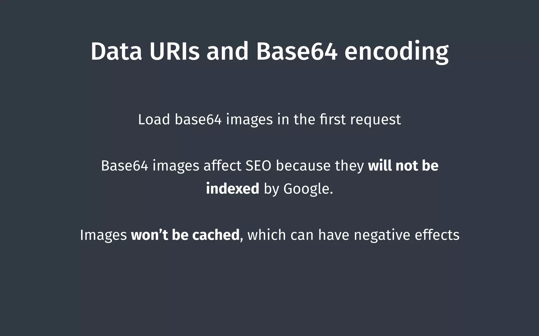 Data URIs and Base64 encoding
Load base64 images in the ﬁrst request
Base64 images affect SEO because they will not be
indexed by Google.
Images won’t be cached, which can have negative effects
 