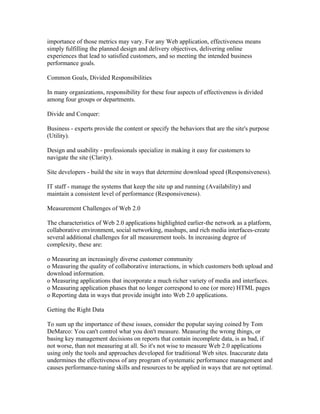 importance of those metrics may vary. For any Web application, effectiveness means
simply fulfilling the planned design and delivery objectives, delivering online
experiences that lead to satisfied customers, and so meeting the intended business
performance goals.

Common Goals, Divided Responsibilities

In many organizations, responsibility for these four aspects of effectiveness is divided
among four groups or departments.

Divide and Conquer:

Business - experts provide the content or specify the behaviors that are the site's purpose
(Utility).

Design and usability - professionals specialize in making it easy for customers to
navigate the site (Clarity).

Site developers - build the site in ways that determine download speed (Responsiveness).

IT staff - manage the systems that keep the site up and running (Availability) and
maintain a consistent level of performance (Responsiveness).

Measurement Challenges of Web 2.0

The characteristics of Web 2.0 applications highlighted earlier-the network as a platform,
collaborative environment, social networking, mashups, and rich media interfaces-create
several additional challenges for all measurement tools. In increasing degree of
complexity, these are:

o Measuring an increasingly diverse customer community
o Measuring the quality of collaborative interactions, in which customers both upload and
download information.
o Measuring applications that incorporate a much richer variety of media and interfaces.
o Measuring application phases that no longer correspond to one (or more) HTML pages
o Reporting data in ways that provide insight into Web 2.0 applications.

Getting the Right Data

To sum up the importance of these issues, consider the popular saying coined by Tom
DeMarco: You can't control what you don't measure. Measuring the wrong things, or
basing key management decisions on reports that contain incomplete data, is as bad, if
not worse, than not measuring at all. So it's not wise to measure Web 2.0 applications
using only the tools and approaches developed for traditional Web sites. Inaccurate data
undermines the effectiveness of any program of systematic performance management and
causes performance-tuning skills and resources to be applied in ways that are not optimal.
 