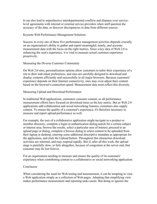 It can also lead to unproductive interdepartmental conflicts and disputes over service-
level agreements with internal or external service providers when staff question the
accuracy of the data, or discover discrepancies in data from different sources.

Keynote Web Performance Management Solutions

Success in every one of these five performance management activities depends crucially
on an organization's ability to gather and report meaningful, timely, and accurate
measurement data with the focus on the right metrics. Since a key idea of Web 2.0 is
enhancing the user's experience, it is vital to measure actual customer experience
proactively.

Measuring the Diverse Customer Community

On Web 2.0 sites, personalization options allow customers to tailor their experience of a
site to their individual preferences, and sites are carefully designed to download and
display contents efficiently and successfully in all major browsers. Because customers'
experience depends on their Internet connectivity, sites may even adjust their content
based on the browser's connection speed. Measurement data must reflect this diversity.

Measuring Upload and Download Performance

In traditional Web applications, customers consume content, so all performance
measurement efforts have focused on download times as the key metric. But as Web 2.0
applications add collaboration and social networking features, customers also supply
content. To ensure the quality of a customer's experience, it's therefore necessary to
measure and report upload performance as well.

For example, the user of a collaborative application might navigate to a product or
member directory, complete a login or authentication dialog,search for a certain subject
or interest area, browse the results, select a particular area of interest, proceed to an
upload page or dialog, complete a browse dialog to select content to be uploaded from
their laptop or desktop, entering some additional descriptive metadata as appropriate for
the application, and click the Upload button. Throughout this interaction download
activities are minimal, and may respond rapidly. But if, after all this work, the upload
stage is painfully slow, or fails altogether, because of congestion at the server end, that
customer may be lost forever.

For an organization needing to measure and ensure the quality of its customers'
experience when contributing content to a collaborative or social networking application.

Conclusion

When considering the need for Web testing and measurement, it can be tempting to view
a Web application simply as a collection of Web pages. Adopting that simplifying view
makes performance measurement and reporting tasks easier. But doing so ignores the
 