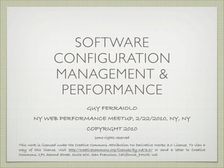 SOFTWARE
                   CONFIGURATION
                   MANAGEMENT &
                    PERFORMANCE
                                     GUY FERRAIOLO
        NY WEB PERFORMANCE MEETUP, 2/22/2010, NY, NY
                                     COPYRIGHT 2010
                                         some rights reserved
This work is licensed under the Creative Commons Attribution-No Derivative Works 3.0 License. To view a
copy of this license, visit http://creativecommons.org/licenses/by-nd/3.0/ or send a letter to Creative
Commons, 171 Second Street, Suite 300, San Francisco, California, 94105, US
 