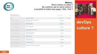 Metrics :
Which metrics to collect ?
My customer ask for some metrics !?
Is possible to collect slow pages / SQL / Solr ?
devOps
culture ?
 