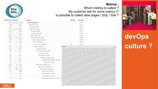 Metrics :
Which metrics to collect ?
My customer ask for some metrics !?
Is possible to collect slow pages / SQL / Solr ?
devOps
culture ?
 