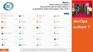 Metrics :
Which metrics to collect ?
My customer ask for some metrics !?
Is possible to collect slow pages / SQL / Solr ?
… Apache, nginx, elasticsearch, solr, haproxy, memcached, redis, APC, mongoDB, postgre...
devOps
culture ?
 