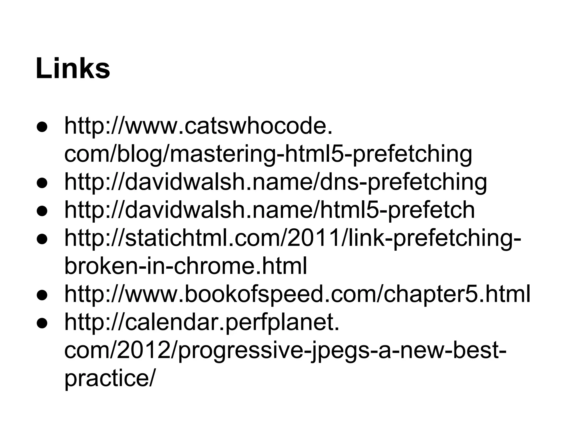 Links
● http://www.catswhocode.
com/blog/mastering-html5-prefetching
● http://davidwalsh.name/dns-prefetching
● http://davidwalsh.name/html5-prefetch
● http://statichtml.com/2011/link-prefetching-
broken-in-chrome.html
● http://www.bookofspeed.com/chapter5.html
● http://calendar.perfplanet.
com/2012/progressive-jpegs-a-new-best-
practice/
 