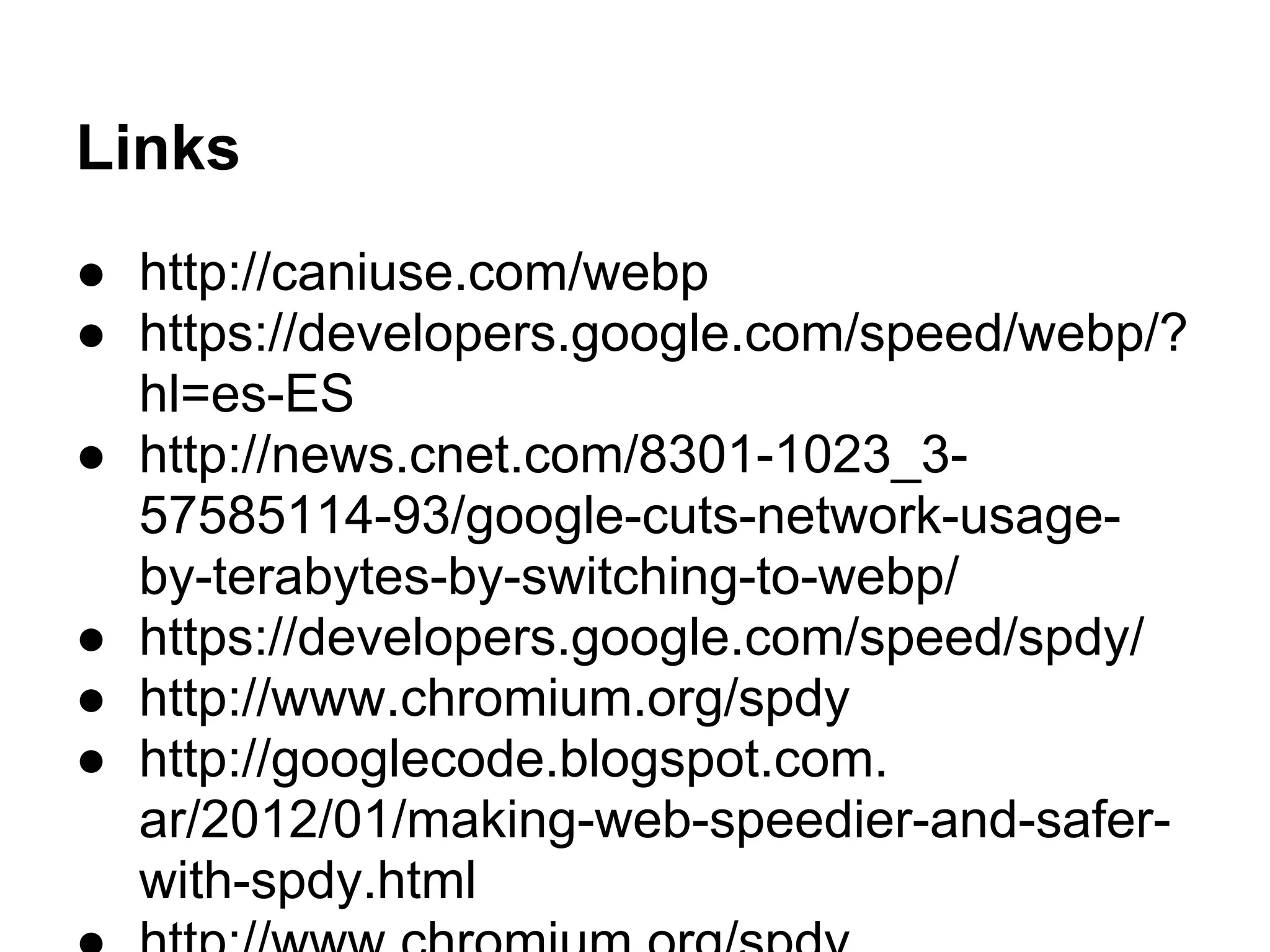 Links
● http://caniuse.com/webp
● https://developers.google.com/speed/webp/?
hl=es-ES
● http://news.cnet.com/8301-1023_3-
57585114-93/google-cuts-network-usage-
by-terabytes-by-switching-to-webp/
● https://developers.google.com/speed/spdy/
● http://www.chromium.org/spdy
● http://googlecode.blogspot.com.
ar/2012/01/making-web-speedier-and-safer-
with-spdy.html
 