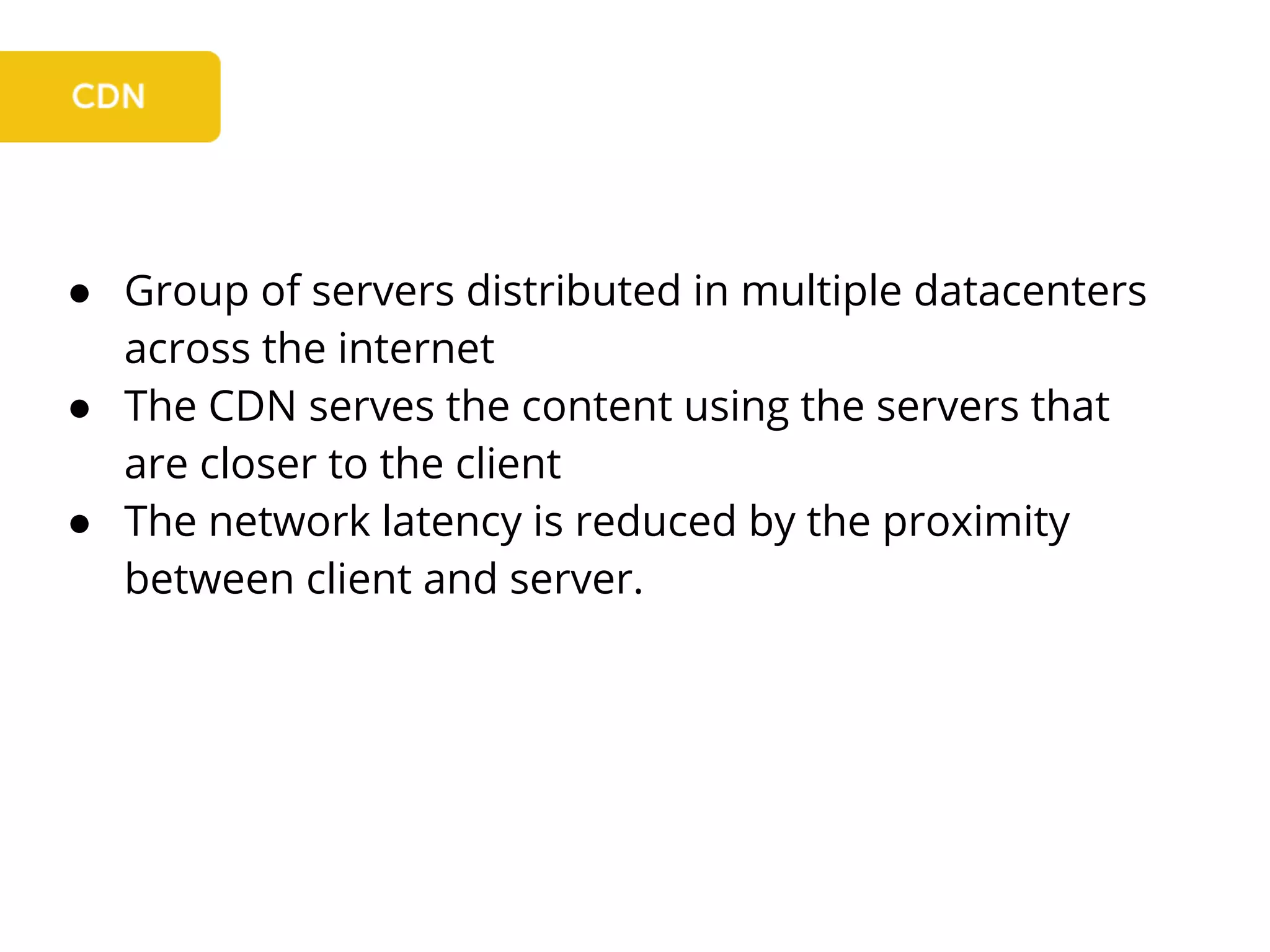 ● Group of servers distributed in multiple datacenters
across the internet
● The CDN serves the content using the servers that
are closer to the client
● The network latency is reduced by the proximity
between client and server.
 