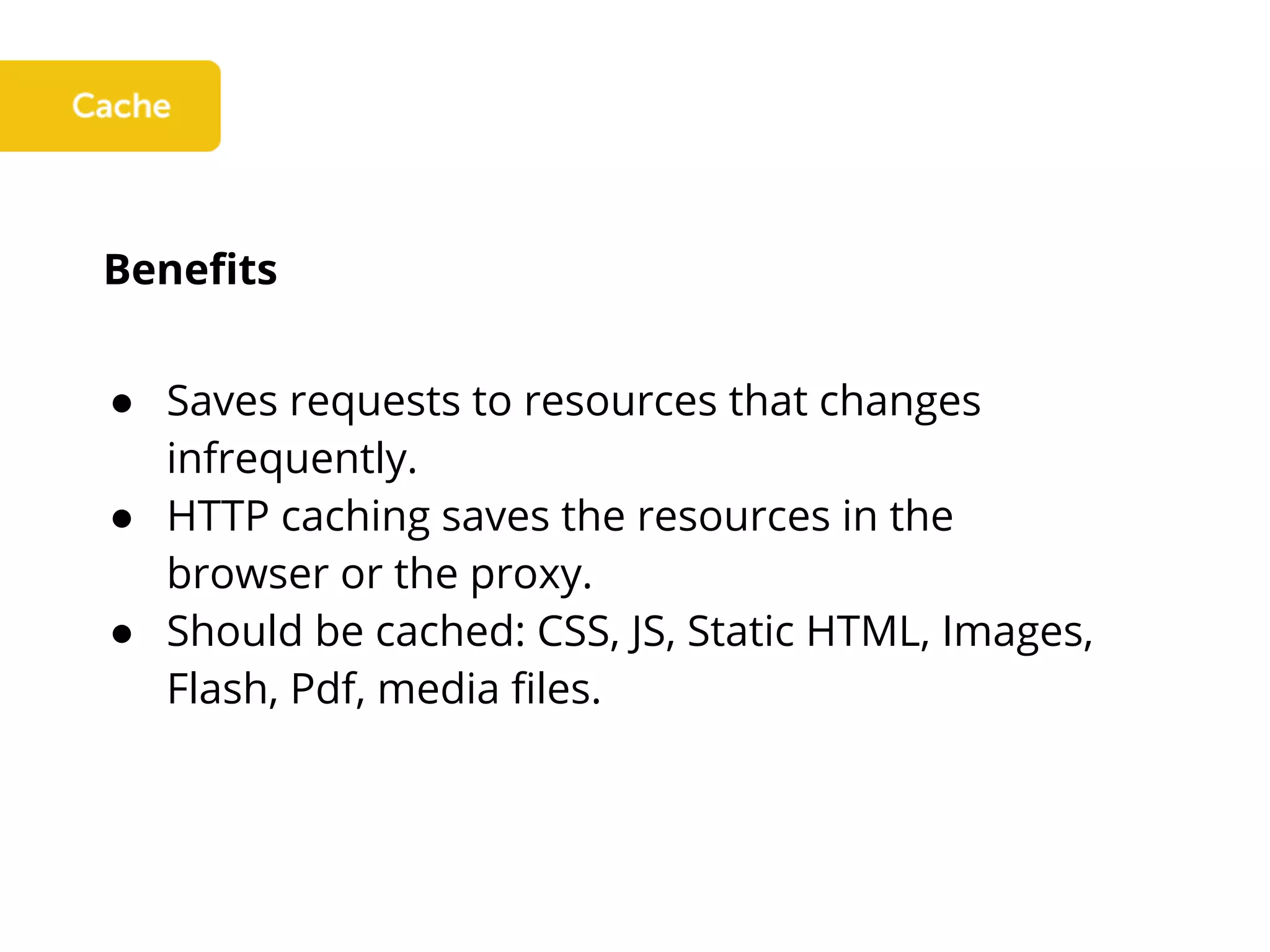 Benefits
● Saves requests to resources that changes
infrequently.
● HTTP caching saves the resources in the
browser or the proxy.
● Should be cached: CSS, JS, Static HTML, Images,
Flash, Pdf, media files.
 