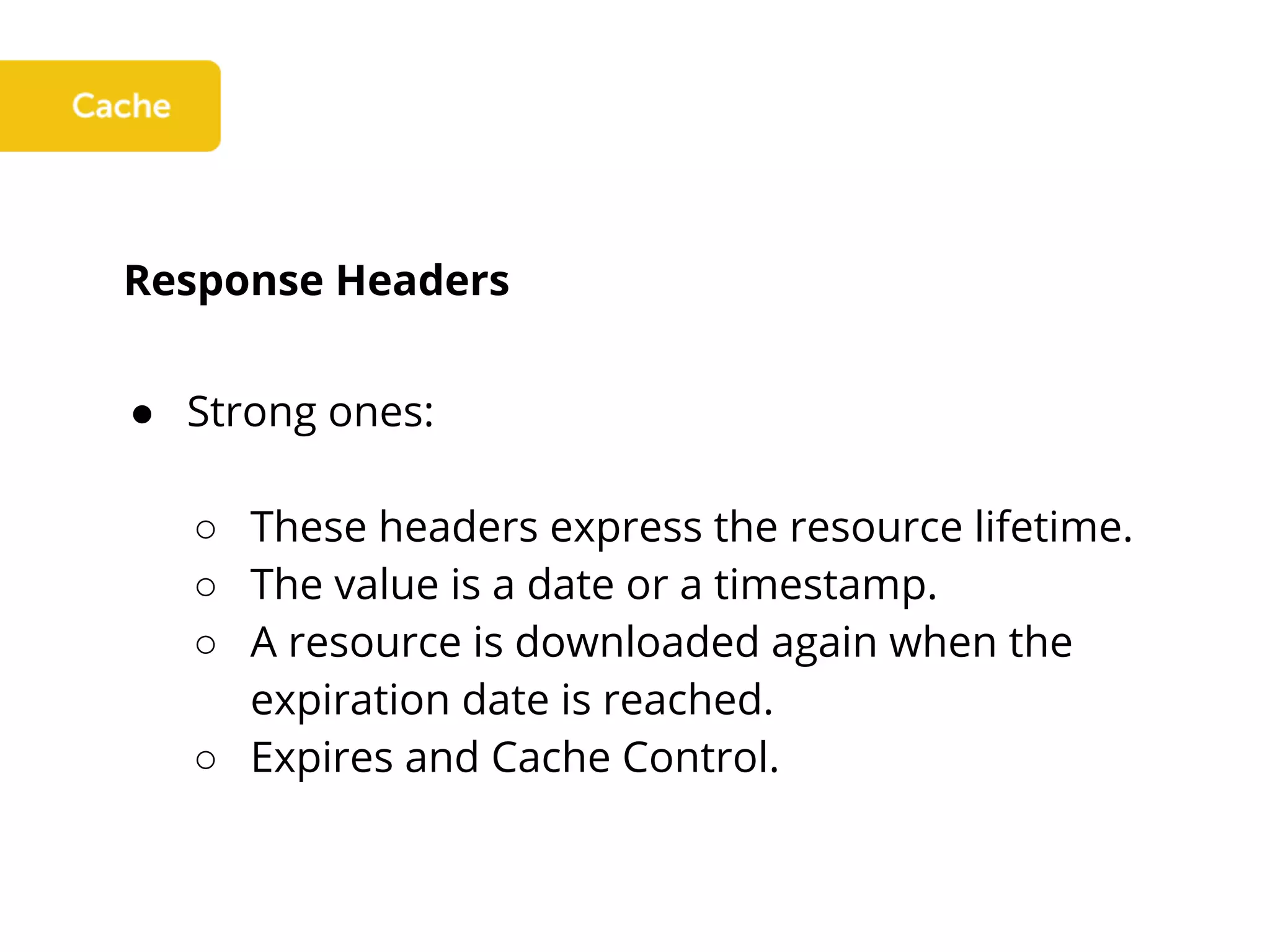 Response Headers
● Strong ones:
○ These headers express the resource lifetime.
○ The value is a date or a timestamp.
○ A resource is downloaded again when the
expiration date is reached.
○ Expires and Cache Control.
 