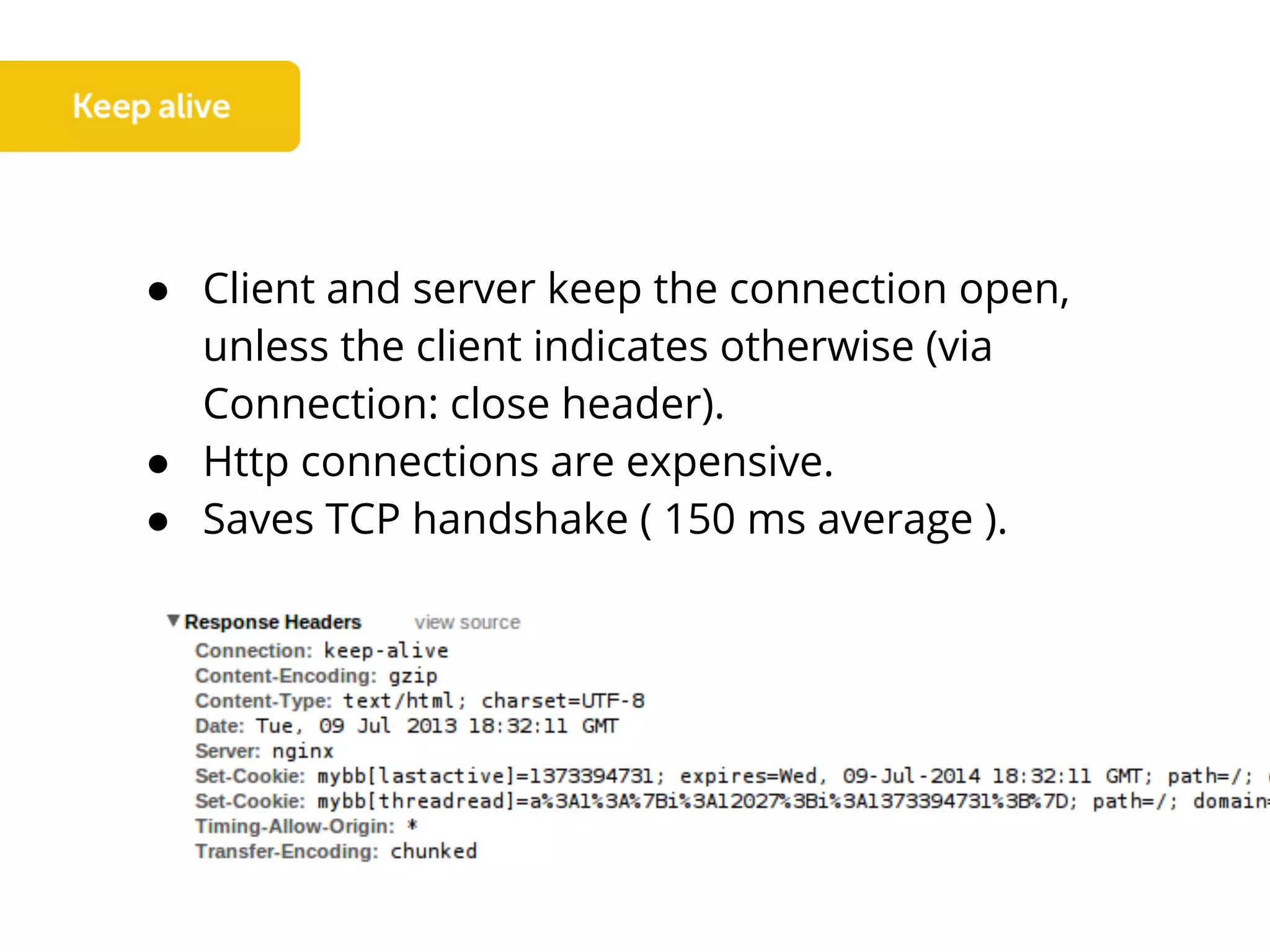 ● Client and server keep the connection open,
unless the client indicates otherwise (via
Connection: close header).
● Http connections are expensive.
● Saves TCP handshake ( 150 ms average ).
 