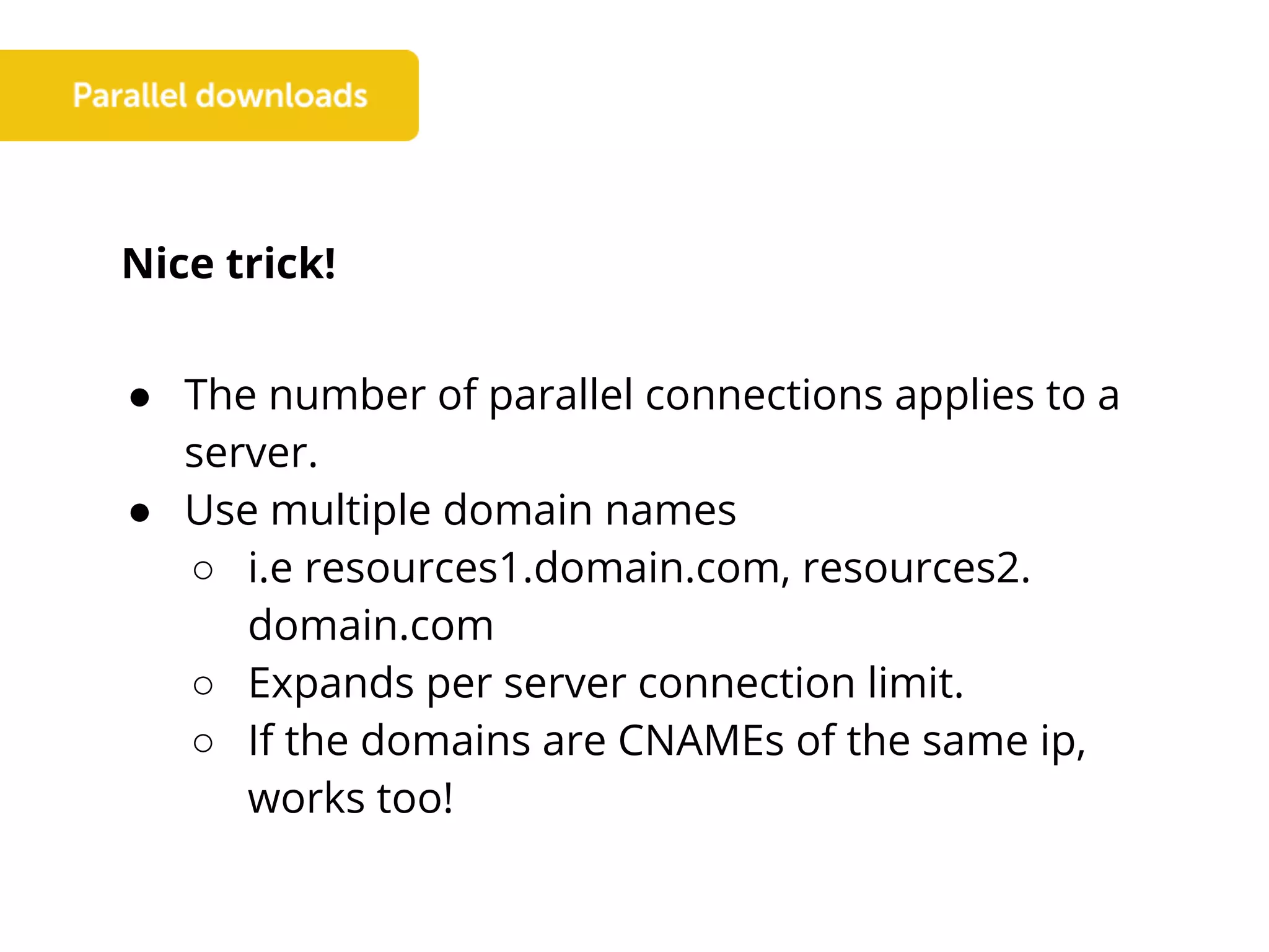 Nice trick!
● The number of parallel connections applies to a
server.
● Use multiple domain names
○ i.e resources1.domain.com, resources2.
domain.com
○ Expands per server connection limit.
○ If the domains are CNAMEs of the same ip,
works too!
 