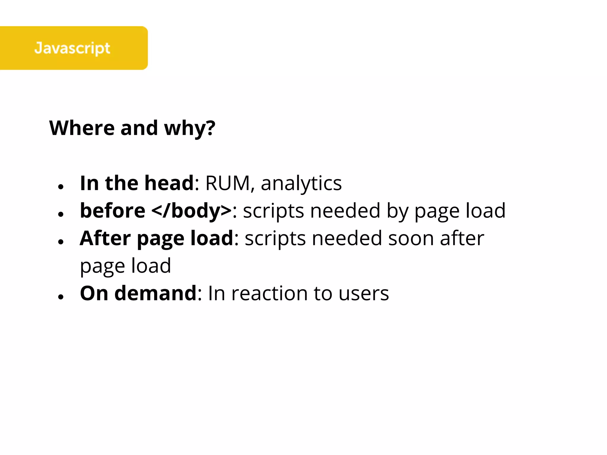 Where and why?
● In the head: RUM, analytics
● before </body>: scripts needed by page load
● After page load: scripts needed soon after
page load
● On demand: In reaction to users
 