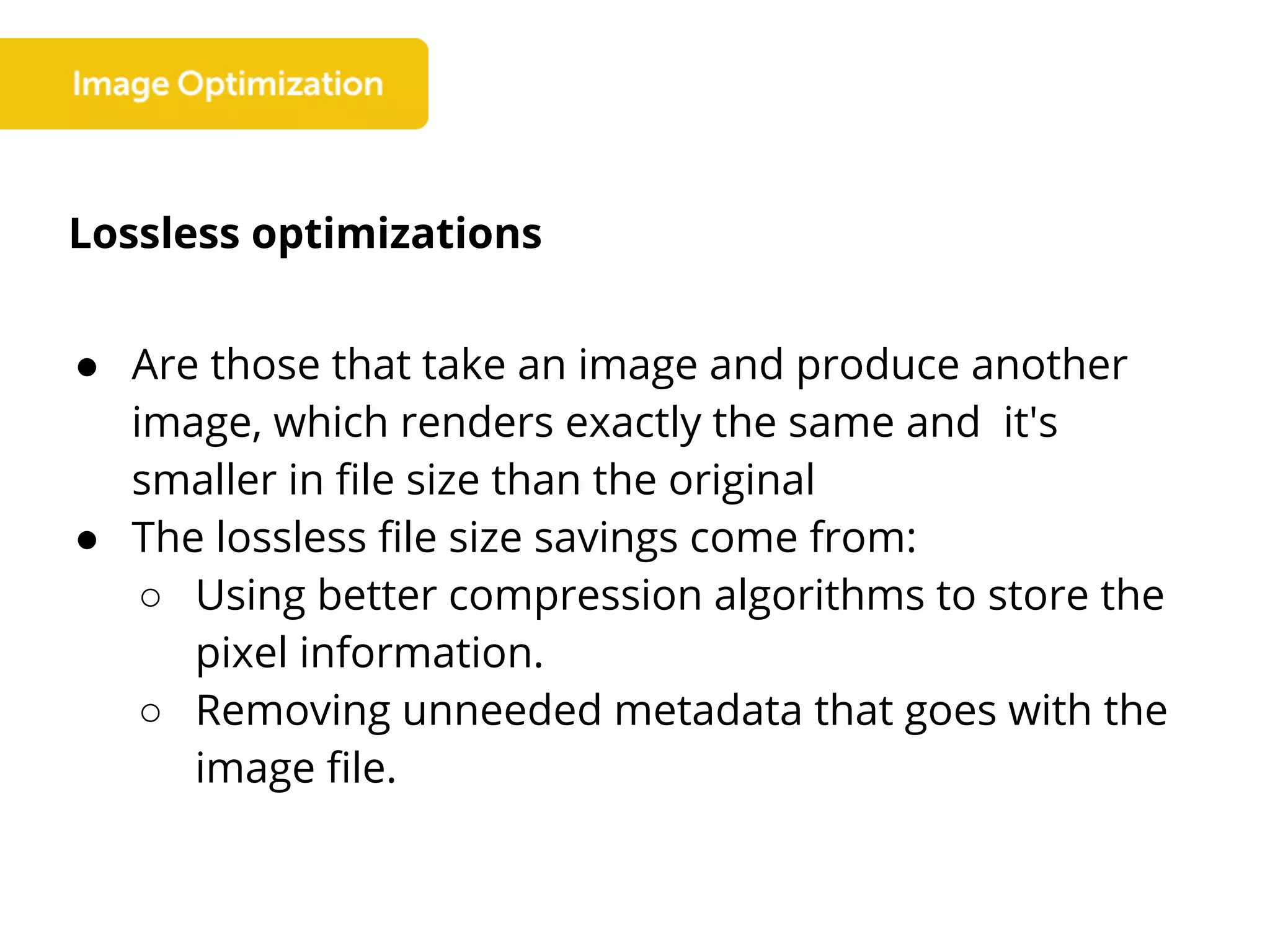 Lossless optimizations
● Are those that take an image and produce another
image, which renders exactly the same and it's
smaller in file size than the original
● The lossless file size savings come from:
○ Using better compression algorithms to store the
pixel information.
○ Removing unneeded metadata that goes with the
image file.
 