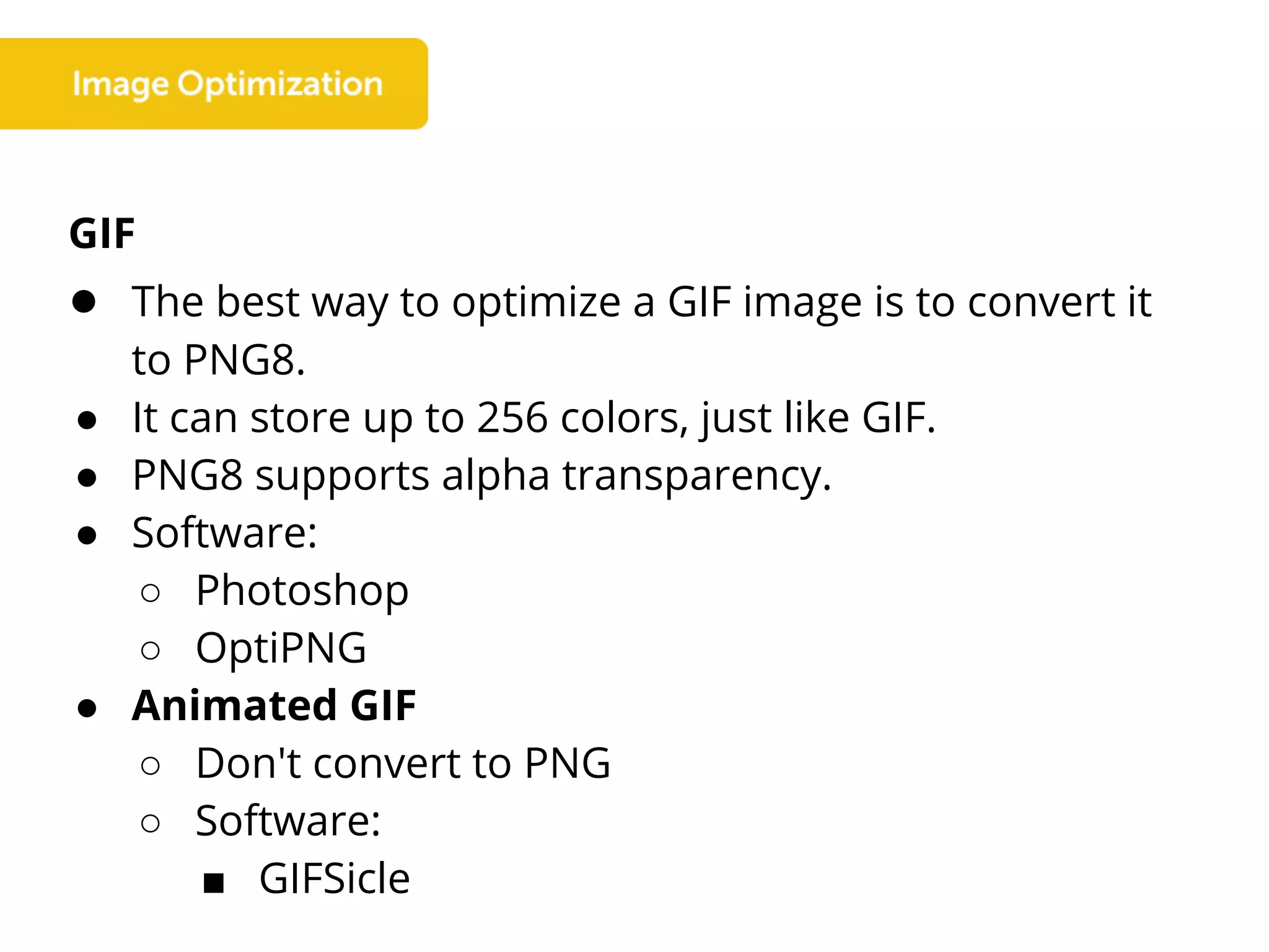 GIF
● The best way to optimize a GIF image is to convert it
to PNG8.
● It can store up to 256 colors, just like GIF.
● PNG8 supports alpha transparency.
● Software:
○ Photoshop
○ OptiPNG
● Animated GIF
○ Don't convert to PNG
○ Software:
■ GIFSicle
 
